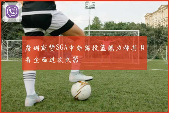 詹姆斯赞SGA中距离投篮能力称其具备全面进攻武器