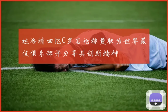 达洛特回忆C罗言论称曼联为世界最佳俱乐部并分享其创新精神