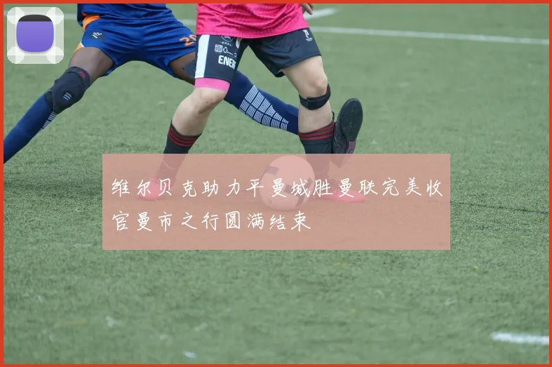 维尔贝克助力平曼城胜曼联完美收官曼市之行圆满结束