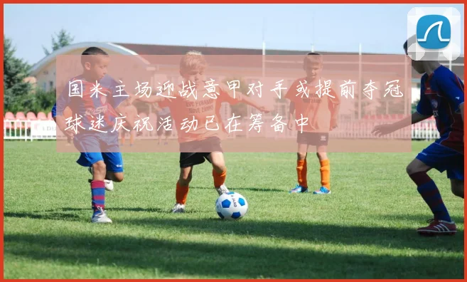国米主场迎战意甲对手或提前夺冠球迷庆祝活动已在筹备中