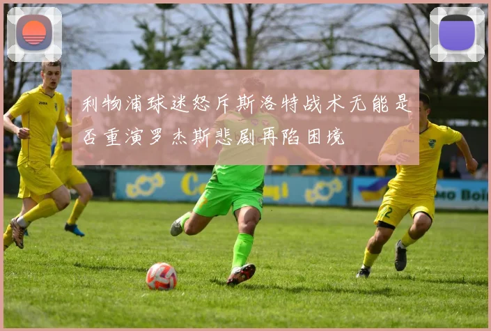 利物浦球迷怒斥斯洛特战术无能是否重演罗杰斯悲剧再陷困境