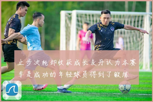 止步次轮却收获成长麦丹认为本赛季是成功的年轻球员得到了锻炼