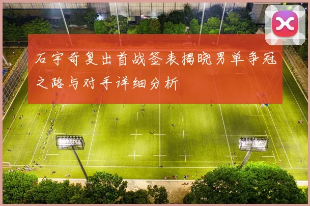 石宇奇复出首战签表揭晓男单争冠之路与对手详细分析