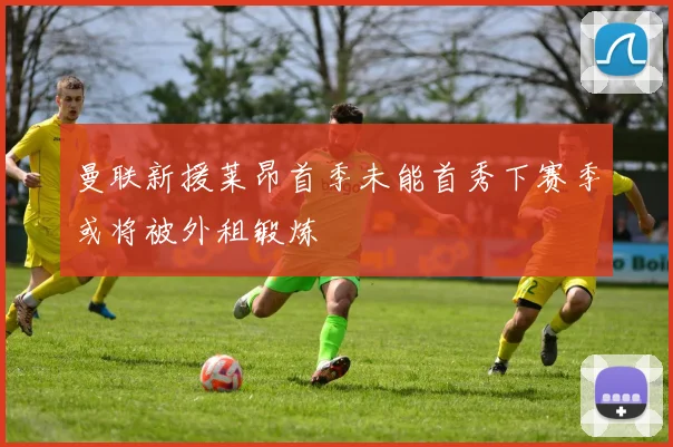 曼联新援莱昂首季未能首秀下赛季或将被外租锻炼
