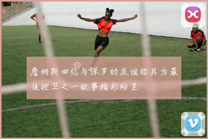 詹姆斯回忆与保罗的友谊称其为最佳控卫之一故事精彩纷呈