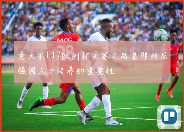 意大利U17欧洲杯决赛之路基耶利尼强调人才培养的重要性