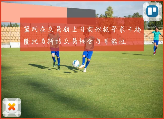篮网在交易截止日前积极寻求卡梅隆托马斯的交易机会与可能性