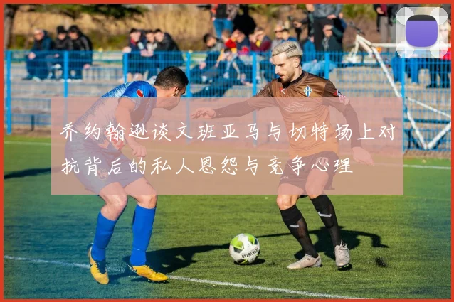 乔约翰逊谈文班亚马与切特场上对抗背后的私人恩怨与竞争心理