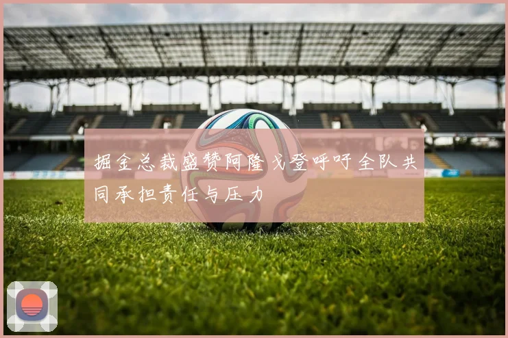 掘金总裁盛赞阿隆戈登呼吁全队共同承担责任与压力