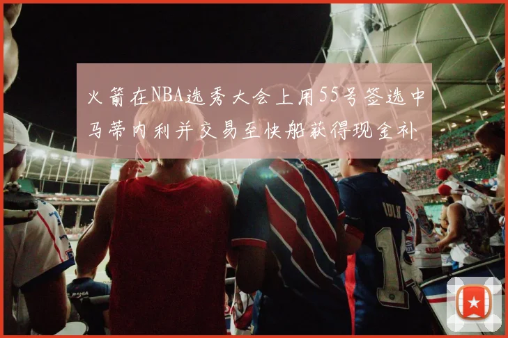 火箭在NBA选秀大会上用55号签选中马蒂内利并交易至快船获得现金补偿
