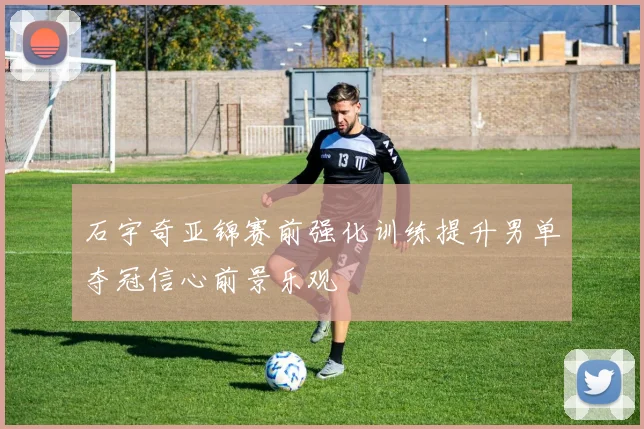 石宇奇亚锦赛前强化训练提升男单夺冠信心前景乐观