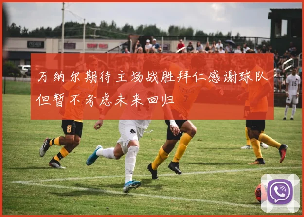 万纳尔期待主场战胜拜仁感谢球队但暂不考虑未来回归