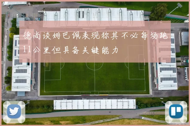 德尚谈姆巴佩表现称其不必每场跑11公里但具备关键能力