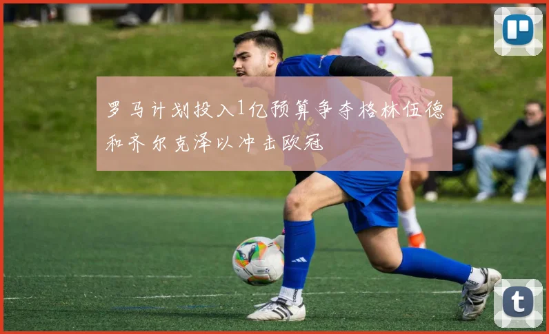 罗马计划投入1亿预算争夺格林伍德和齐尔克泽以冲击欧冠