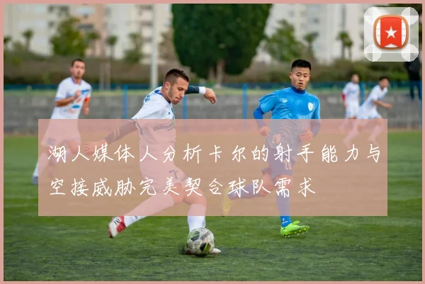湖人媒体人分析卡尔的射手能力与空接威胁完美契合球队需求