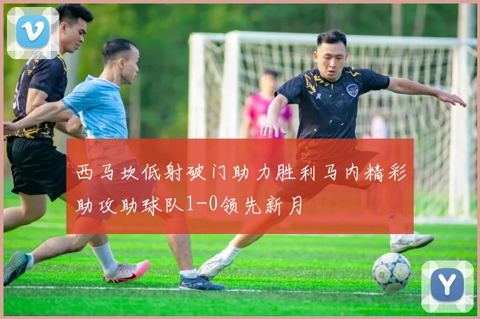 西马坎低射破门助力胜利马内精彩助攻助球队1-0领先新月