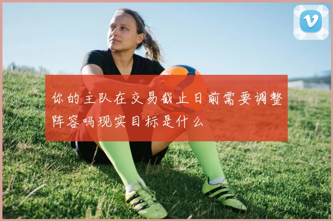 你的主队在交易截止日前需要调整阵容吗现实目标是什么