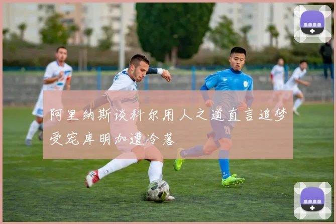 阿里纳斯谈科尔用人之道直言追梦受宠库明加遭冷落