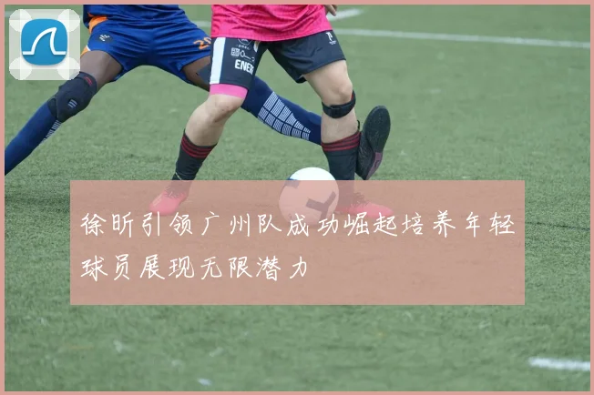 徐昕引领广州队成功崛起培养年轻球员展现无限潜力