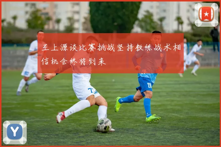 王上源谈比赛挑战坚持教练战术相信机会终将到来