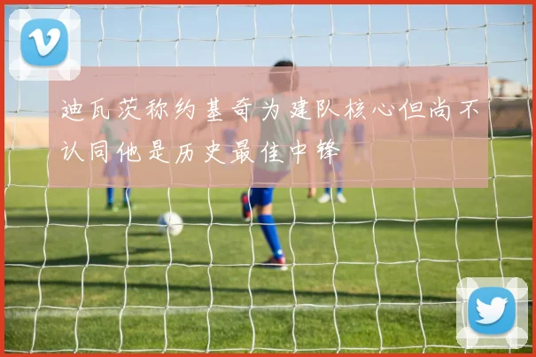 迪瓦茨称约基奇为建队核心但尚不认同他是历史最佳中锋