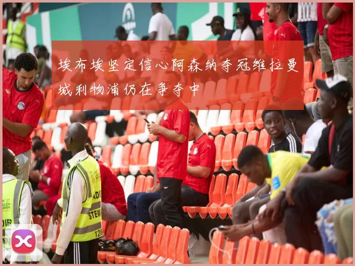 埃布埃坚定信心阿森纳夺冠维拉曼城利物浦仍在争夺中