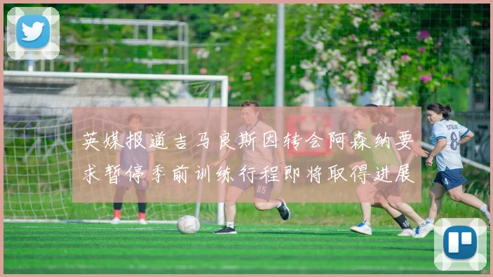 英媒报道吉马良斯因转会阿森纳要求暂停季前训练行程即将取得进展