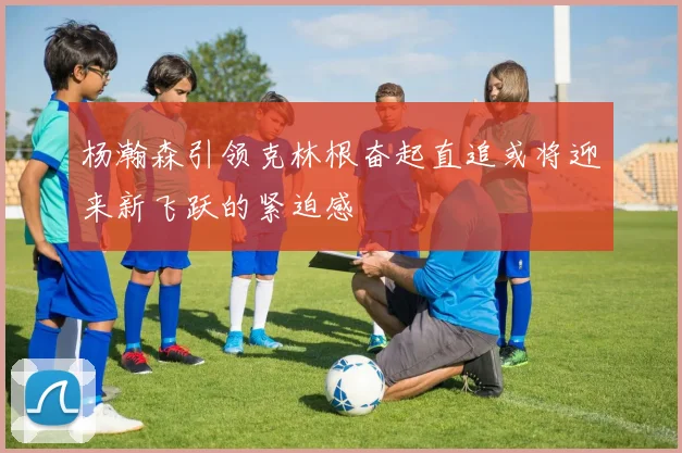 杨瀚森引领克林根奋起直追或将迎来新飞跃的紧迫感