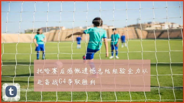 托哈赛后感慨遗憾总结经验全力以赴备战G4争取胜利
