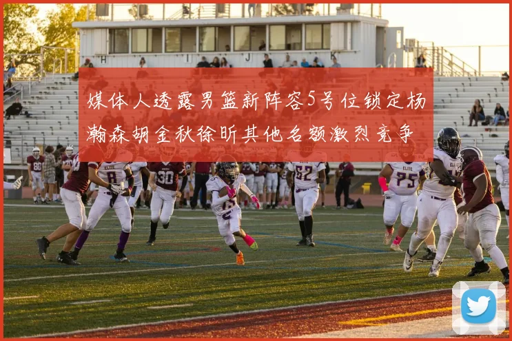 媒体人透露男篮新阵容5号位锁定杨瀚森胡金秋徐昕其他名额激烈竞争